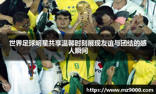 世界足球明星共享温馨时刻展现友谊与团结的感人瞬间